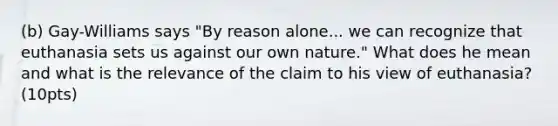 (b) Gay-Williams says "By reason alone... we can recognize that euthanasia sets us against our own nature." What does he mean and what is the relevance of the claim to his view of euthanasia? (10pts)