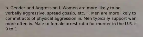 b. <a href='https://www.questionai.com/knowledge/kMUmzaIzt6-gender-and-aggression' class='anchor-knowledge'>gender and aggression</a> i. Women are more likely to be verbally aggressive, spread gossip, etc. ii. Men are more likely to commit acts of physical aggression iii. Men typically support war more often iv. Male to female arrest ratio for murder in the U.S. is 9 to 1