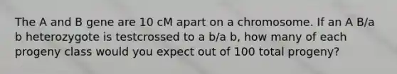 The A and B gene are 10 cM apart on a chromosome. If an A B/a b heterozygote is testcrossed to a b/a b, how many of each progeny class would you expect out of 100 total progeny?