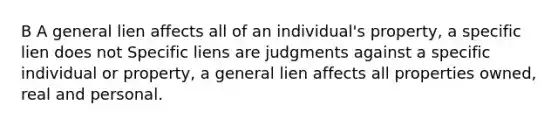 B A general lien affects all of an individual's property, a specific lien does not Specific liens are judgments against a specific individual or property, a general lien affects all properties owned, real and personal.