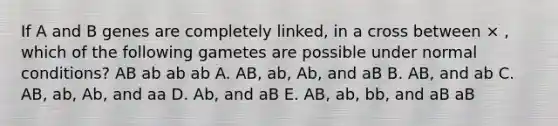 If A and B genes are completely linked, in a cross between × , which of the following gametes are possible under normal conditions? AB ab ab ab A. AB, ab, Ab, and aB B. AB, and ab C. AB, ab, Ab, and aa D. Ab, and aB E. AB, ab, bb, and aB aB