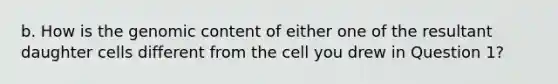 b. How is the genomic content of either one of the resultant daughter cells different from the cell you drew in Question 1?