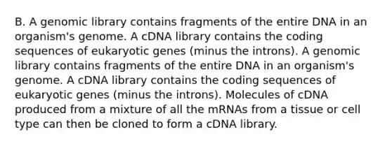 B. A genomic library contains fragments of the entire DNA in an organism's genome. A cDNA library contains the coding sequences of eukaryotic genes (minus the introns). A genomic library contains fragments of the entire DNA in an organism's genome. A cDNA library contains the coding sequences of eukaryotic genes (minus the introns). Molecules of cDNA produced from a mixture of all the mRNAs from a tissue or cell type can then be cloned to form a cDNA library.