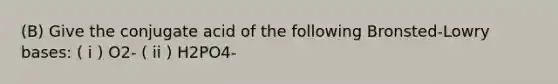 (B) Give the conjugate acid of the following Bronsted-Lowry bases: ( i ) O2- ( ii ) H2PO4-