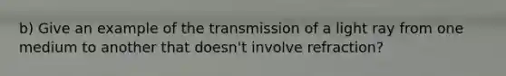 b) Give an example of the transmission of a light ray from one medium to another that doesn't involve refraction?