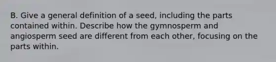 B. Give a general definition of a seed, including the parts contained within. Describe how the gymnosperm and angiosperm seed are different from each other, focusing on the parts within.