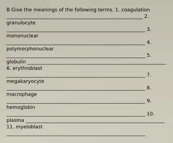 B Give the meanings of the following terms. 1. coagulation ________________________________________________________ 2. granulocyte _________________________________________________________ 3. mononuclear _________________________________________________________ 4. polymorphonuclear _________________________________________________________ 5. globulin _________________________________________________________ 6. erythroblast _________________________________________________________ 7. megakaryocyte _________________________________________________________ 8. macrophage _________________________________________________________ 9. hemoglobin _________________________________________________________ 10. plasma _________________________________________________________ 11. myeloblast _________________________________________________________