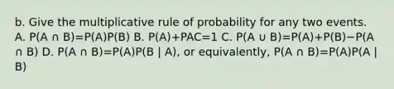 b. Give the multiplicative rule of probability for any two events. A. P(A ∩ B)=​P(A)P(B) B. P(A)+PAC=1 C. P(A ∪ B)=​P(A)+​P(B)−P(A ∩ B) D. P(A ∩ B)=​P(A)P(B | A)​, or​ equivalently, P(A ∩ B)=​P(A)P(A | B)