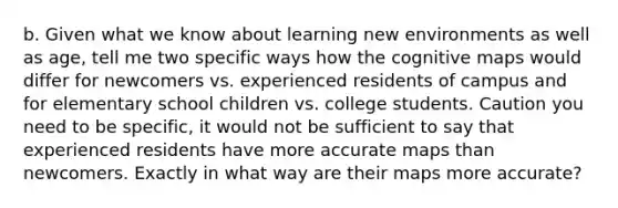 b. Given what we know about learning new environments as well as age, tell me two specific ways how the cognitive maps would differ for newcomers vs. experienced residents of campus and for elementary school children vs. college students. Caution you need to be specific, it would not be sufficient to say that experienced residents have more accurate maps than newcomers. Exactly in what way are their maps more accurate?