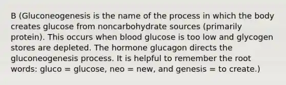 B (Gluconeogenesis is the name of the process in which the body creates glucose from noncarbohydrate sources (primarily protein). This occurs when blood glucose is too low and glycogen stores are depleted. The hormone glucagon directs the gluconeogenesis process. It is helpful to remember the root words: gluco = glucose, neo = new, and genesis = to create.)