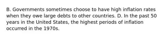 B. Governments sometimes choose to have high inflation rates when they owe large debts to other countries. D. In the past 50 years in the United States, the highest periods of inflation occurred in the 1970s.