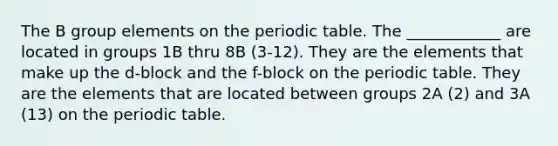 The B group elements on the periodic table. The ____________ are located in groups 1B thru 8B (3-12). They are the elements that make up the d-block and the f-block on the periodic table. They are the elements that are located between groups 2A (2) and 3A (13) on the periodic table.