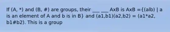 If (A, *) and (B, #) are groups, their ___ ___ AxB is AxB =((alb) | a is an element of A and b is in B) and (a1,b1)(a2,b2) = (a1*a2, b1#b2). This is a group