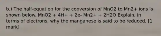 b.) The half-equation for the conversion of MnO2 to Mn2+ ions is shown below. MnO2 + 4H+ + 2e- Mn2+ + 2H2O Explain, in terms of electrons, why the manganese is said to be reduced. [1 mark]