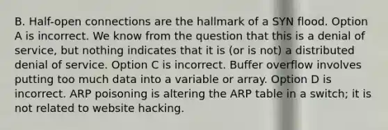 B. Half-open connections are the hallmark of a SYN flood. Option A is incorrect. We know from the question that this is a denial of service, but nothing indicates that it is (or is not) a distributed denial of service. Option C is incorrect. Buffer overflow involves putting too much data into a variable or array. Option D is incorrect. ARP poisoning is altering the ARP table in a switch; it is not related to website hacking.