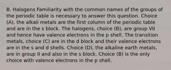 B. Halogens Familiarity with the common names of the groups of the periodic table is necessary to answer this question. Choice (A), the alkali metals are the first column of the periodic table and are in the s block. The halogens, choice (B), are group VII and hence have valence electrons in the p shell. The transition metals, choice (C) are in the d block and their valence electrons are in the s and d shells. Choice (D), the alkaline earth metals, are in group II and also in the s block. Choice (B) is the only choice with valence electrons in the p shell.