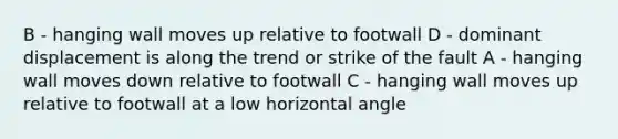 B - hanging wall moves up relative to footwall D - dominant displacement is along the trend or strike of the fault A - hanging wall moves down relative to footwall C - hanging wall moves up relative to footwall at a low horizontal angle