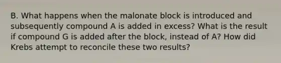 B. What happens when the malonate block is introduced and subsequently compound A is added in excess? What is the result if compound G is added after the block, instead of A? How did Krebs attempt to reconcile these two results?