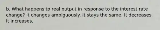 b. What happens to real output in response to the interest rate change? It changes ambiguously. It stays the same. It decreases. It increases.