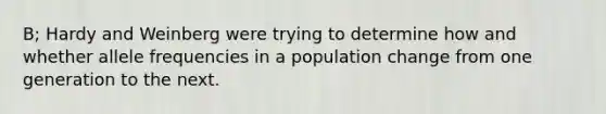 B; Hardy and Weinberg were trying to determine how and whether allele frequencies in a population change from one generation to the next.