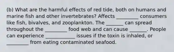 (b) What are the harmful effects of red tide, both on humans and marine fish and other invertebrates? Affects _________ consumers like fish, bivalves, and zooplankton. The _______ can spread throughout the _________ food web and can cause _______. People can experience ____________ issues if the toxin is inhaled, or _________ from eating contaminated seafood.