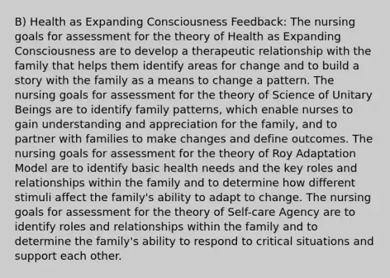 B) Health as Expanding Consciousness Feedback: The nursing goals for assessment for the theory of Health as Expanding Consciousness are to develop a therapeutic relationship with the family that helps them identify areas for change and to build a story with the family as a means to change a pattern. The nursing goals for assessment for the theory of Science of Unitary Beings are to identify family patterns, which enable nurses to gain understanding and appreciation for the family, and to partner with families to make changes and define outcomes. The nursing goals for assessment for the theory of Roy Adaptation Model are to identify basic health needs and the key roles and relationships within the family and to determine how different stimuli affect the family's ability to adapt to change. The nursing goals for assessment for the theory of Self-care Agency are to identify roles and relationships within the family and to determine the family's ability to respond to critical situations and support each other.