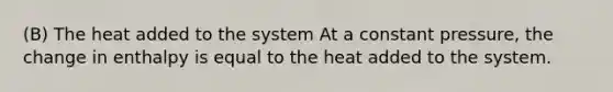 (B) The heat added to the system At a constant pressure, the change in enthalpy is equal to the heat added to the system.