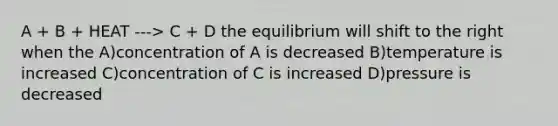 A + B + HEAT ---> C + D the equilibrium will shift to the right when the A)concentration of A is decreased B)temperature is increased C)concentration of C is increased D)pressure is decreased