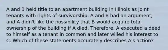 A and B held title to an apartment building in Illinois as joint tenants with rights of survivorship. A and B had an argument, and A didn't like the possibility that B would acquire total ownership of the building if A died. Therefore, A executed a deed to himself as a tenant in common and later willed his interest to C. Which of these statements accurately describes A's action?