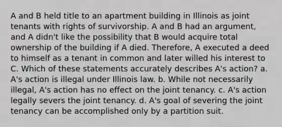 A and B held title to an apartment building in Illinois as joint tenants with rights of survivorship. A and B had an argument, and A didn't like the possibility that B would acquire total ownership of the building if A died. Therefore, A executed a deed to himself as a tenant in common and later willed his interest to C. Which of these statements accurately describes A's action? a. A's action is illegal under Illinois law. b. While not necessarily illegal, A's action has no effect on the joint tenancy. c. A's action legally severs the joint tenancy. d. A's goal of severing the joint tenancy can be accomplished only by a partition suit.