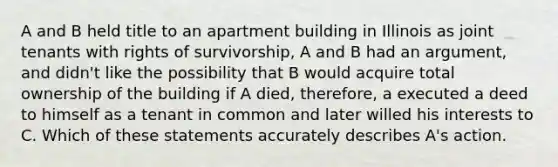 A and B held title to an apartment building in Illinois as joint tenants with rights of survivorship, A and B had an argument, and didn't like the possibility that B would acquire total ownership of the building if A died, therefore, a executed a deed to himself as a tenant in common and later willed his interests to C. Which of these statements accurately describes A's action.