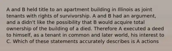 A and B held title to an apartment building in Illinois as joint tenants with rights of survivorship. A and B had an argument, and a didn't like the possibility that B would acquire total ownership of the building of a died. Therefore A executed a deed to himself, as a tenant in common and later world, his interest to C. Which of these statements accurately describes is A actions