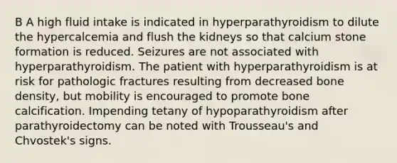 B A high fluid intake is indicated in hyperparathyroidism to dilute the hypercalcemia and flush the kidneys so that calcium stone formation is reduced. Seizures are not associated with hyperparathyroidism. The patient with hyperparathyroidism is at risk for pathologic fractures resulting from decreased bone density, but mobility is encouraged to promote bone calcification. Impending tetany of hypoparathyroidism after parathyroidectomy can be noted with Trousseau's and Chvostek's signs.