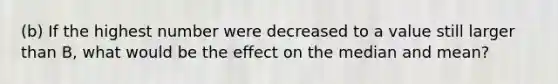 (b) If the highest number were decreased to a value still larger than B, what would be the effect on the median and mean?