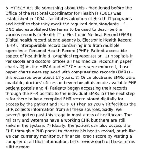 B. HITECH Act did something about this - mentioned before the Office of the National Coordinator for Health IT (ONC) was established in 2004 - facilitates adoption of Health IT programs and certifies that they meet the required data standards... 1. ONC also established the terms to be used to describe the various records in Health IT a. Electronic Medical Record (EMR): Digital health record at one agency b. Electronic Health Record (EHR): Interoperable record containing info from multiple agencies c. Personal Health Record (PHR): Patient-accessible aspect of health info d. Graphical representation: 1) Hospitals in Pensacola and doctors' offices all had medical records in paper charts. 2) As the HIPAA and HITECH acts were enforced, those paper charts were replaced with computerized records (EMRs) - this occurred over about 17 years. 3) Once electronic EMRs were available, doctors' offices and even hospitals made available PHR patient portals and 4) Patients began accessing their records through the PHR portals to the individual EMRs. 5) The next step is for there to be a compiled EHR record stored digitally for access by the patient and HCPs. 6) Then as you visit facilities the EHR collects information from all these sources. Sadly, we haven't gotten past this stage in most areas of healthcare. The military and veterans have a working EHR but there are still kinks in the system. 7) Ideally, the patient can also access the EHR through a PHR portal to monitor his health record, much like we can currently monitor our financial credit score by visiting a compiler of all that information. Let's review each of these terms a little more