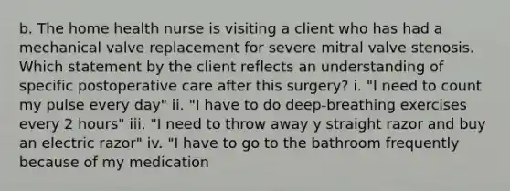 b. The home health nurse is visiting a client who has had a mechanical valve replacement for severe mitral valve stenosis. Which statement by the client reflects an understanding of specific postoperative care after this surgery? i. "I need to count my pulse every day" ii. "I have to do deep-breathing exercises every 2 hours" iii. "I need to throw away y straight razor and buy an electric razor" iv. "I have to go to the bathroom frequently because of my medication