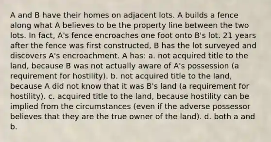 A and B have their homes on adjacent lots. A builds a fence along what A believes to be the property line between the two lots. In fact, A's fence encroaches one foot onto B's lot. 21 years after the fence was first constructed, B has the lot surveyed and discovers A's encroachment. A has: a. not acquired title to the land, because B was not actually aware of A's possession (a requirement for hostility). b. not acquired title to the land, because A did not know that it was B's land (a requirement for hostility). c. acquired title to the land, because hostility can be implied from the circumstances (even if the adverse possessor believes that they are the true owner of the land). d. both a and b.