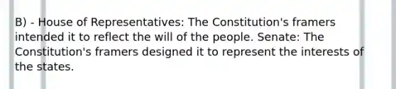 B) - House of Representatives: The Constitution's framers intended it to reflect the will of the people. Senate: The Constitution's framers designed it to represent the interests of the states.