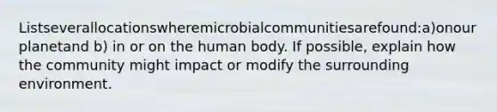 Listseverallocationswheremicrobialcommunitiesarefound:a)onourplanetand b) in or on the human body. If possible, explain how the community might impact or modify the surrounding environment.