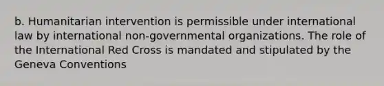 b. Humanitarian intervention is permissible under international law by international non-governmental organizations. The role of the International Red Cross is mandated and stipulated by the Geneva Conventions