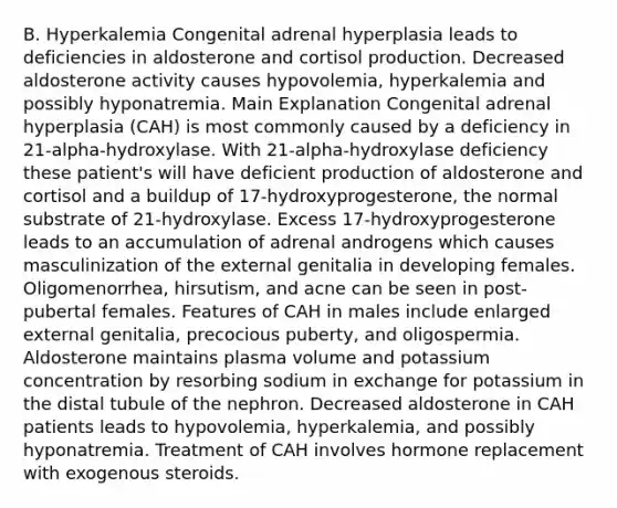 B. Hyperkalemia Congenital adrenal hyperplasia leads to deficiencies in aldosterone and cortisol production. Decreased aldosterone activity causes hypovolemia, hyperkalemia and possibly hyponatremia. Main Explanation Congenital adrenal hyperplasia (CAH) is most commonly caused by a deficiency in 21-alpha-hydroxylase. With 21-alpha-hydroxylase deficiency these patient's will have deficient production of aldosterone and cortisol and a buildup of 17-hydroxyprogesterone, the normal substrate of 21-hydroxylase. Excess 17-hydroxyprogesterone leads to an accumulation of adrenal androgens which causes masculinization of the external genitalia in developing females. Oligomenorrhea, hirsutism, and acne can be seen in post-pubertal females. Features of CAH in males include enlarged external genitalia, precocious puberty, and oligospermia. Aldosterone maintains plasma volume and potassium concentration by resorbing sodium in exchange for potassium in the distal tubule of the nephron. Decreased aldosterone in CAH patients leads to hypovolemia, hyperkalemia, and possibly hyponatremia. Treatment of CAH involves hormone replacement with exogenous steroids.