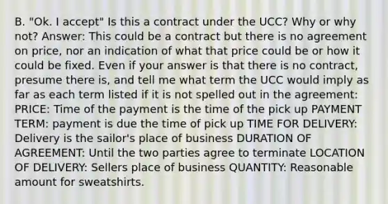 B. "Ok. I accept" Is this a contract under the UCC? Why or why not? Answer: This could be a contract but there is no agreement on price, nor an indication of what that price could be or how it could be fixed. Even if your answer is that there is no contract, presume there is, and tell me what term the UCC would imply as far as each term listed if it is not spelled out in the agreement: PRICE: Time of the payment is the time of the pick up PAYMENT TERM: payment is due the time of pick up TIME FOR DELIVERY: Delivery is the sailor's place of business DURATION OF AGREEMENT: Until the two parties agree to terminate LOCATION OF DELIVERY: Sellers place of business QUANTITY: Reasonable amount for sweatshirts.