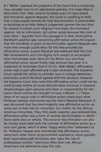 B.) "While I applaud the judgment of the Court that a university may consider race in it's admissions process, it is more than a little ironic that, after several hundred years of class-based discrimination against Negroes, the Court is unwilling to hold that a class-based remedy for that discrimination is permissible. In declining to so hold, today's judgement ignores the fact that for several hundred years Negroes have been discriminated against, not as individuals, but rather solely because the color of their skins." (pg.649) From this passage it is clear what Justice Marshall's position was concerning affirmative action.He argued that the hundreds of years of discrimination against Negroes was more than enough justification for the help provided by affirmative action. Justice Marshall also believed that the Civil War Amendments and Civil Rights Acts sought to accomplish what had already been done for the White race and that affirmative action would finally help achieve that goal. It is important to remember that in UC Vs. Allan Bakke, affirmative action was in part affirmed and in part reversed. The Supreme Court upheld the ability to consider race in college admission processes; Justice Marshall agreed with this decision. However the Supreme Court also ruled that affirmative action could not be used to help victims of social discrimination because it imposed disadvantages upon persons who bear no responsibility for the harms these victims are thought to have suffered. C.) These ideas of an unjust side to affirmative action relate back what Professor Sawyer mentioned was the Silent-Majority Backlash. It was discussed that the silent-majority saw affirmative action as some sort of free ride for minorities, but mostly for the African-American minorities. They (the silent majority) also believed that affirmative action was a form of reverse discrimination in which doors were shut on whites. This reverse discrimination can also be closely associated with the concept of affirmative action as a zero-sum game, which is what "angry white men" believed it to be. Professor Sawyer also mentioned that affirmative action, along with other forms of government assistance, have typically been associated with minorities who "play the role of professional victims." and more often than not, African Americans are believed to play this role.