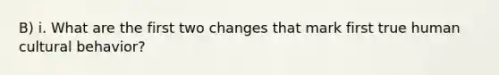 B) i. What are the first two changes that mark first true human cultural behavior?