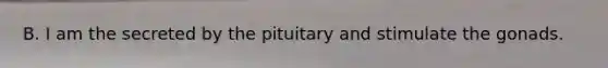 B. I am the secreted by the pituitary and stimulate the gonads.