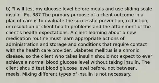 b) "I will test my glucose level before meals and use sliding scale insulin" Pg. 387 The primary purpose of a client outcome in a plan of care is to evaluate the successful prevention, reduction, or resolution of client health problems and the attainment of the client's health expectations. A client learning about a new medication routine must learn appropriate actions of administration and storage and conditions that require contact with the health care provider. Diabetes mellitus is a chronic disease, so the client who takes insulin should not expect to ever achieve a normal blood glucose level without taking insulin. The client should test blood glucose level before, not between, meals. Mixing different types of insulin is not necessary.