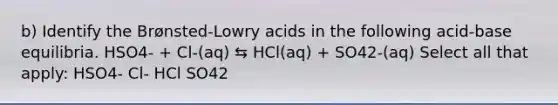 b) Identify the Brønsted-Lowry acids in the following acid-base equilibria. HSO4- + Cl-(aq) ⇆ HCl(aq) + SO42-(aq) Select all that apply: HSO4- Cl- HCl SO42