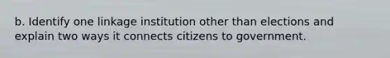 b. Identify one linkage institution other than elections and explain two ways it connects citizens to government.