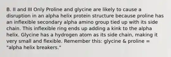 B. II and III Only Proline and glycine are likely to cause a disruption in an alpha helix protein structure because proline has an inflexible secondary alpha amino group tied up with its side chain. This inflexible ring ends up adding a kink to the alpha helix. Glycine has a hydrogen atom as its side chain, making it very small and flexible. Remember this: glycine & proline = "alpha helix breakers."