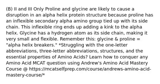 (B) II and III Only Proline and glycine are likely to cause a disruption in an alpha helix protein structure because proline has an inflexible secondary alpha amino group tied up with its side chain. This inflexible ring ends up adding a kink to the alpha helix. Glycine has a hydrogen atom as its side chain, making it very small and flexible. Remember this: glycine & proline = "alpha helix breakers." *Struggling with the one-letter abbreviations, three-letter abbreviations, structures, and the essential properties of Amino Acids? Learn how to conquer any Amino Acid MCAT question using Andrew's Amino Acid Mastery Course @ https://mcatselfprep.com/course/andrews-amino-acid-mastery-course/*